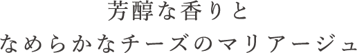 芳醇な香りとなめらかなチーズのマリアージュ